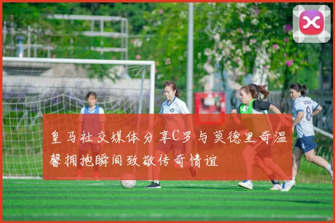 皇马社交媒体分享C罗与莫德里奇温馨拥抱瞬间致敬传奇情谊