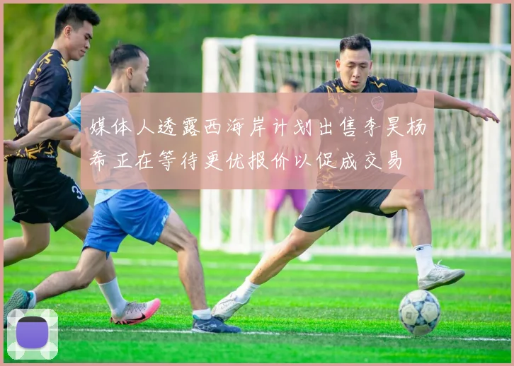 媒体人透露西海岸计划出售李昊杨希正在等待更优报价以促成交易