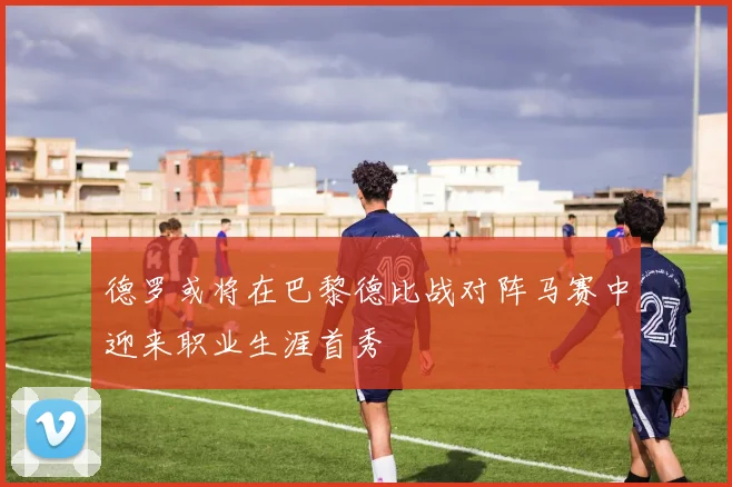 德罗或将在巴黎德比战对阵马赛中迎来职业生涯首秀