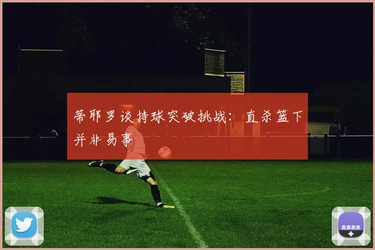 蒂耶罗谈持球突破挑战：直杀篮下并非易事