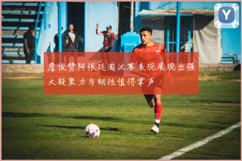 詹俊赞阿根廷淘汰赛表现展现出强大凝聚力与韧性值得掌声