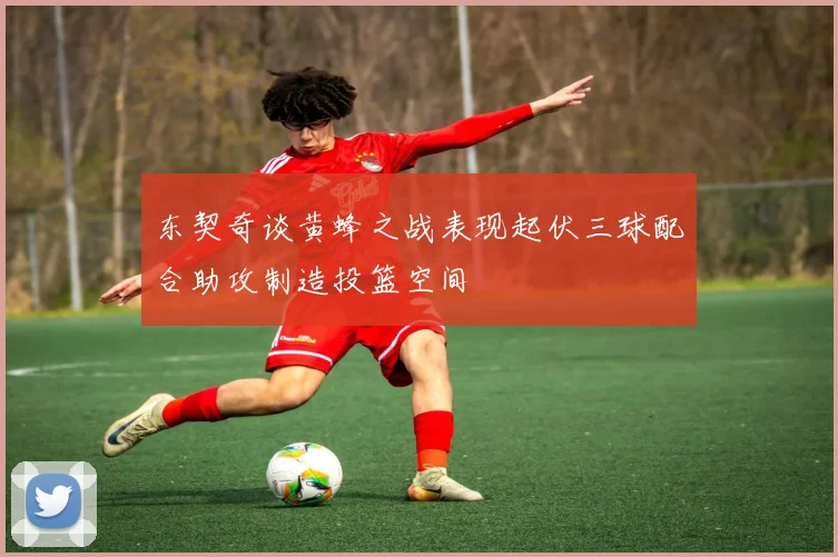 东契奇谈黄蜂之战表现起伏三球配合助攻制造投篮空间