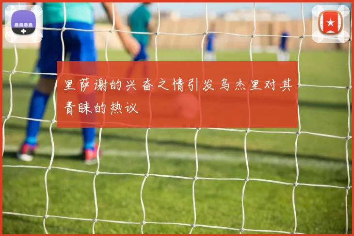 里萨谢的兴奋之情引发乌杰里对其青睐的热议
