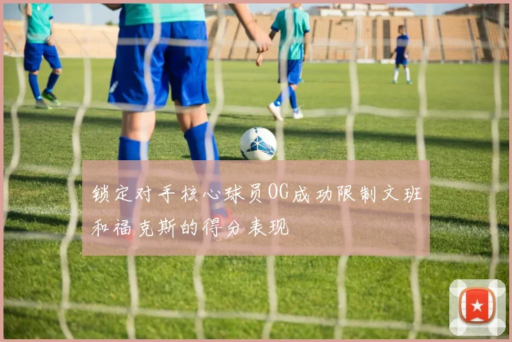 锁定对手核心球员OG成功限制文班和福克斯的得分表现