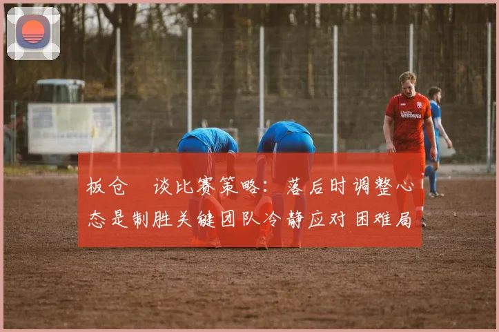 板仓滉谈比赛策略：落后时调整心态是制胜关键团队冷静应对困难局面
