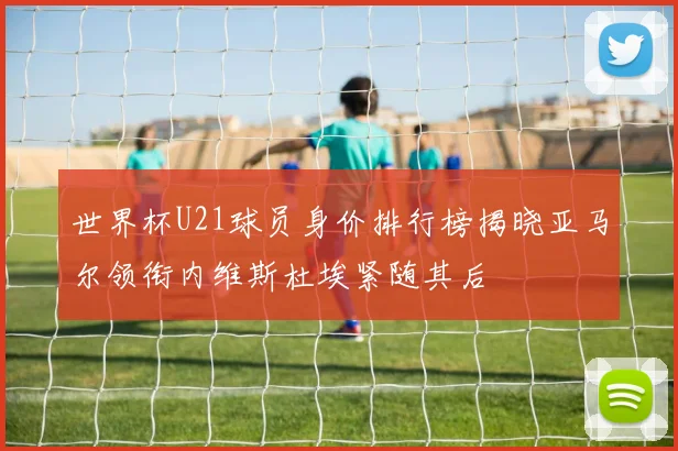 世界杯U21球员身价排行榜揭晓亚马尔领衔内维斯杜埃紧随其后
