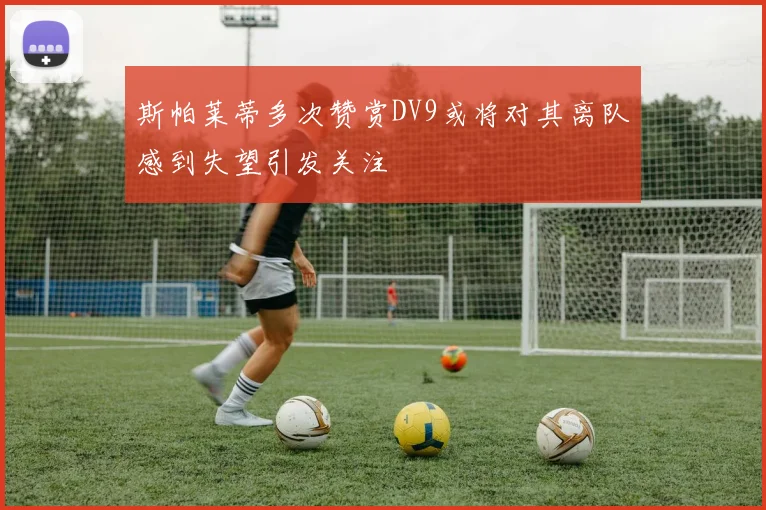 斯帕莱蒂多次赞赏DV9或将对其离队感到失望引发关注
