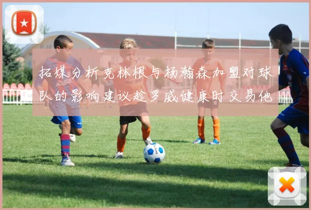 拓媒分析克林根与杨瀚森加盟对球队的影响建议趁罗威健康时交易他